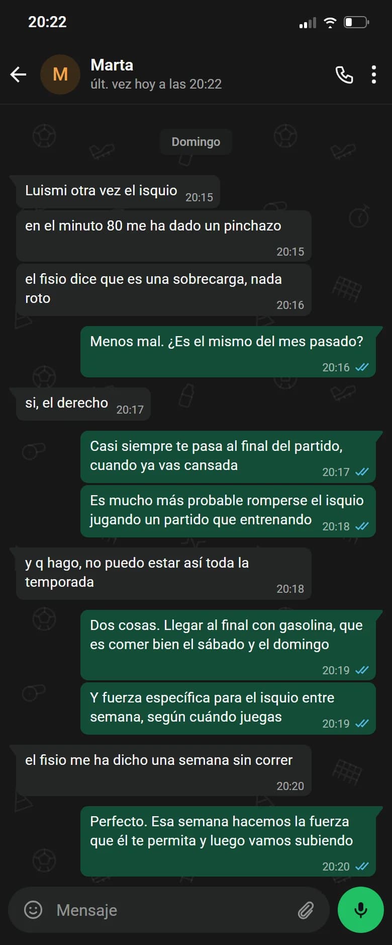 Ejemplo de conversación, nombre cambiado. Chat de WhatsApp con Marta, domingo. Marta: Luismi otra vez el isquio. Marta: en el minuto 80 me ha dado un pinchazo. Marta: el fisio dice que es una sobrecarga, nada roto. Luismi: Menos mal. ¿Es el mismo del mes pasado?. Marta: si, el derecho. Luismi: Casi siempre te pasa al final del partido, cuando ya vas cansada. Luismi: Es mucho más probable romperse el isquio jugando un partido que entrenando. Marta: y q hago, no puedo estar así toda la temporada. Luismi: Dos cosas. Llegar al final con gasolina, que es comer bien el sábado y el domingo. Luismi: Y fuerza específica para el isquio entre semana, según cuándo juegas. Marta: el fisio me ha dicho una semana sin correr. Luismi: Perfecto. Esa semana hacemos la fuerza que él te permita y luego vamos subiendo